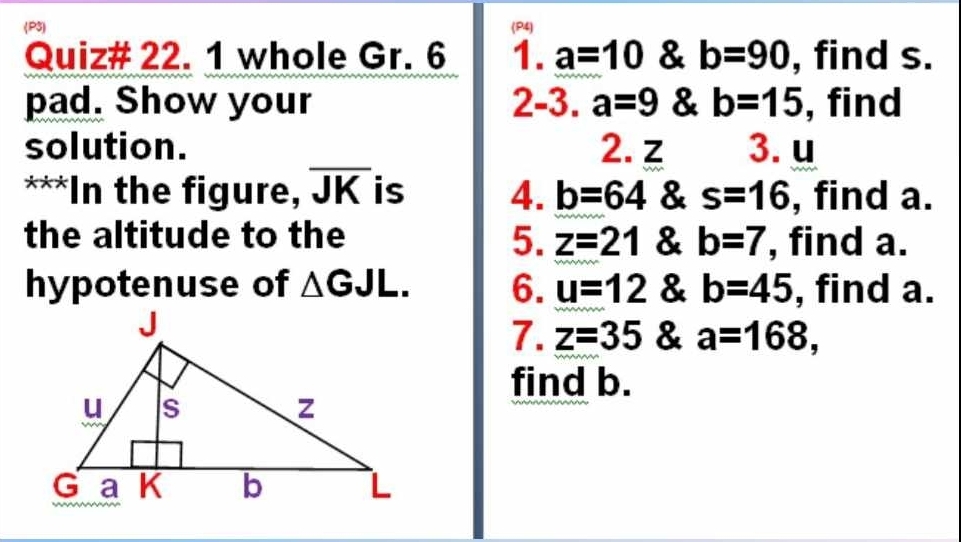 (P3) (P4) 
Quiz# 22. 1 whole Gr. 6 1. a=10 & b=90 , find s. 
pad. Show your 2-3. a=9 & b=15 , find 
solution. 2. z 3. u
***In the figure, overline JK is 4. b=64 & s=16 , find a. 
the altitude to the 5. z=21 & b=7 , find a. 
hypotenuse of △ GJL. 6. u=12 & b=45 , find a. 
7. z=35 & a=168, 
find b.