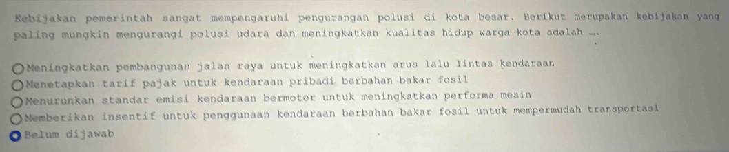 Kebijakan pemerintah sangat mempengaruhi pengurangan polusi di kota besar. Beríkut merupakan kebíjakan yang
paling mungkin mengurangi polusi udara dan meningkatkan kualitas hidup warga kota adalah ..
Meningkatkan pembangunan jalan raya untuk meningkatkan arus lalu lintas kendaraan
Menetapkan tarif pajak untuk kendaraan pribadi berbahan bakar fosil
Menurunkan standar emisi kendaraan bermotor untuk meningkatkan performa mesin
Memberikan insentif untuk penggunaan kendaraan berbahan bakar fosil untuk mempermudah transportasi
Belum dijawab