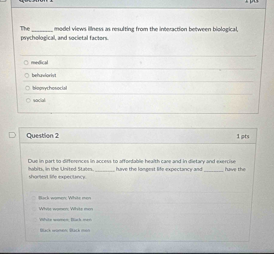 The _model views illness as resulting from the interaction between biological,
psychological, and societal factors.
medical
behaviorist
biopsychosocial
social
Question 2 1 pts
Due in part to differences in access to affordable health care and in dietary and exercise
habits, in the United States, _have the longest life expectancy and _have the
shortest life expectancy.
Black women: White men
White women; White men
White women; Black men
Black women; Black men