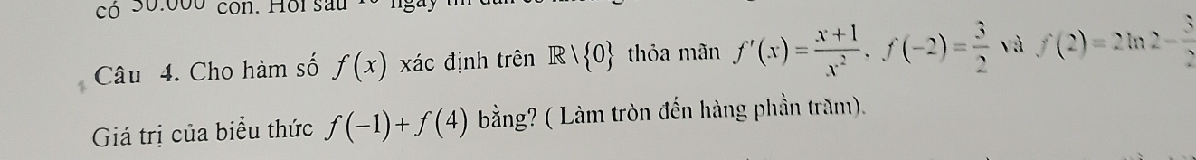 có 30:000 con. Hoi sau 
Câu 4. Cho hàm số f(x) xác định trên R| 0 thỏa mãn f'(x)= (x+1)/x^2 , f(-2)= 3/2  và f(2)=2ln 2- 3/2 
Giá trị của biểu thức f(-1)+f(4) bằng? ( Làm tròn đến hàng phần trăm).