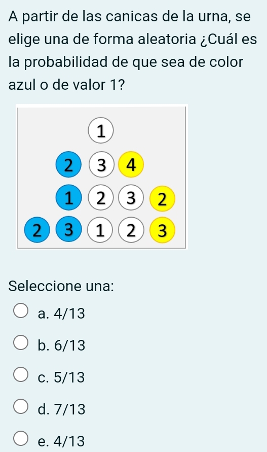 A partir de las canicas de la urna, se
elige una de forma aleatoria ¿Cuál es
la probabilidad de que sea de color
azul o de valor 1?
Seleccione una:
a. 4/13
b. 6/13
c. 5/13
d. 7/13
e. 4/13