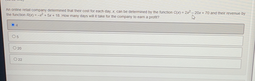 An online retail company determined that their cost for each day, x, can be determined by the function C(x)=2x^2-20x+70 and their revenue by
the function R(x)=-x^2+5x+18. How many days will it take for the company to earn a profit?
4
O55
20
22