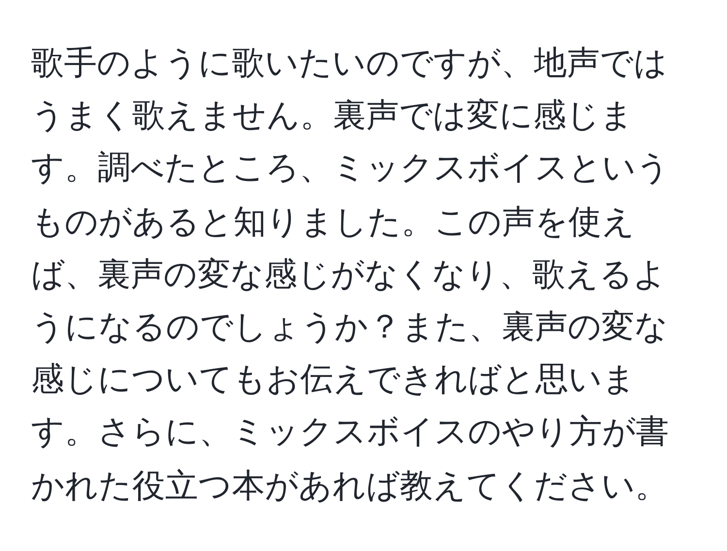 歌手のように歌いたいのですが、地声ではうまく歌えません。裏声では変に感じます。調べたところ、ミックスボイスというものがあると知りました。この声を使えば、裏声の変な感じがなくなり、歌えるようになるのでしょうか？また、裏声の変な感じについてもお伝えできればと思います。さらに、ミックスボイスのやり方が書かれた役立つ本があれば教えてください。