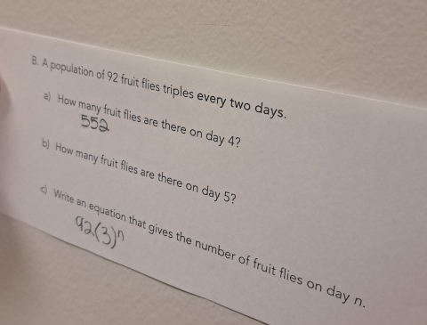 A population of 92 fruit flies triples every two days. 
a) How many fruit flies are there on day 4?
550
) How many fruit flies are there on day 51
Write an equation that gives the number of fruit flies on day r