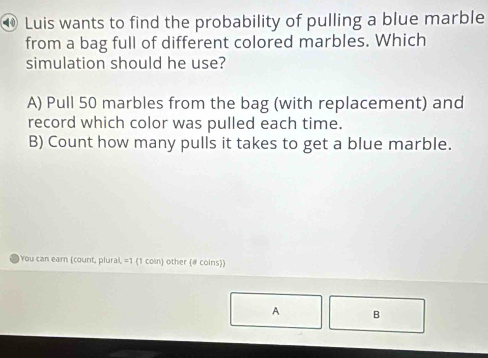 ⑩ Luis wants to find the probability of pulling a blue marble
from a bag full of different colored marbles. Which
simulation should he use?
A) Pull 50 marbles from the bag (with replacement) and
record which color was pulled each time.
B) Count how many pulls it takes to get a blue marble.
You can earn count, plural, =1 1 coin other # coins
A
B