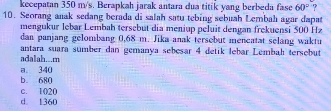 kecepatan 350 m/s. Berapkah jarak antara dua titik yang berbeda fase 60° ?
10. Seorang anak sedang berada di salah satu tebing sebuah Lembah agar dapat
mengukur lebar Lembah tersebut dia meniup peluit dengan frekuensi 500 Hz
dan panjang gelombang 0,68 m. Jika anak tersebut mencatat selang waktu
antara suara sümber dan gemanya sebesar 4 detik lebar Lembah tersebut
adalah...m
a. 340
b. 680
c. 1020
d. 1360