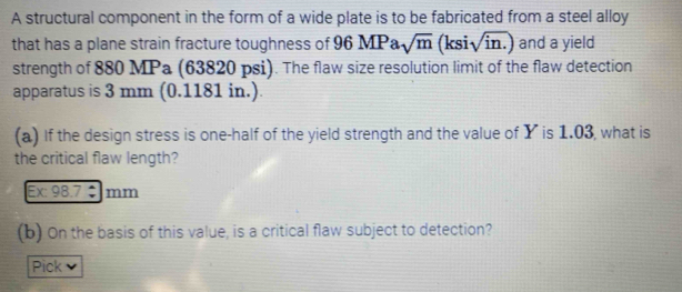 A structural component in the form of a wide plate is to be fabricated from a steel alloy 
that has a plane strain fracture toughness of ! 96M P a sqrt(m) (ksi sqrt(in.)) and a yield 
strength of 880 MPa (63820 psi). The flaw size resolution limit of the flaw detection 
apparatus is 3 mm (0.1181 in.). 
(a) If the design stress is one-half of the yield strength and the value of Y is 1.03, what is 
the critical flaw length? 
Ex: 98.7 ÷ mm
(b) On the basis of this value, is a critical flaw subject to detection? 
Pick