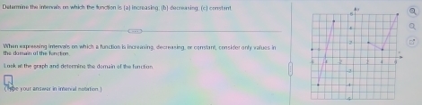 Determine the interals on which the function is (a) increasing; (b) decreasing. (c) constant 
When expressing inervals os which a function is increasing, decresing, re constant, considor only values in 
the domain of the fonction . 
Look at the graph and determine the demain of the function 
(tpe your answer in interial notation.)