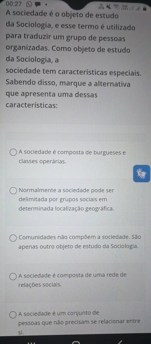 00:27 
A sociedade é o objeto de estudo
da Sociologia, e esse termo é utilizado
para traduzir um grupo de pessoas
organizadas. Como objeto de estudo
da Sociologia, a
sociedade tem características especiais.
Sabendo disso, marque a alternativa
que apresenta uma dessas
características:
A sociedade é composta de burgueses e
classes operárias.
Normalmente a sociedade pode ser
delimitada por grupos sociais em
determinada localização geográfica.
Comunidades não compõem a sociedade. São
apenas outro objeto de estudo da Sociologia.
A sociedade é composta de uma rede de
relações sociais.
A sociedade é um conjunto de
pessoas que não precisam se relacionar entre
si.