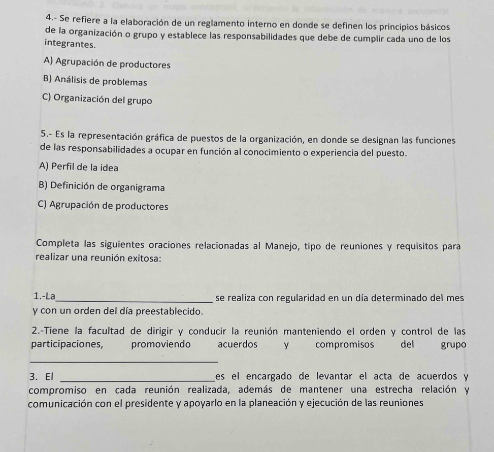 4.- Se refiere a la elaboración de un reglamento interno en donde se definen los principios básicos
de la organización o grupo y establece las responsabilidades que debe de cumplir cada uno de los
integrantes.
A) Agrupación de productores
B) Análisis de problemas
C) Organización del grupo
5.- Es la representación gráfica de puestos de la organización, en donde se designan las funciones
de las responsabilidades a ocupar en función al conocimiento o experiencia del puesto.
A) Perfil de la idea
B) Definición de organigrama
C) Agrupación de productores
Completa las siguientes oraciones relacionadas al Manejo, tipo de reuniones y requisitos para
realizar una reunión exitosa:
1.-La_ se realiza con regularidad en un día determinado del mes
y con un orden del día preestablecido.
2.-Tiene la facultad de dirigir y conducir la reunión manteniendo el orden y control de las
participaciones, promoviendo acuerdos y compromisos del grupo
_
3. El _Les el encargado de levantar el acta de acuerdos y
compromiso en cada reunión realizada, además de mantener una estrecha relación y
comunicación con el presidente y apoyarlo en la planeación y ejecución de las reuniones