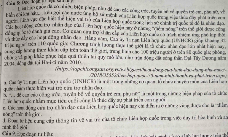 Đọc đoạn từ hệu sau đay:
rc Liên hợp quốc đã có nhiều biện pháp, như đề cao các công ước, tuyên bố về quyền trẻ em, phụ nữ, về
biển đổi khí hậu,... kêu gọi các nước ủng hộ sứ mệnh của Liên hợp quốc trong việc thúc đầy phát triển com
người. Lĩnh vực đặc biệt thể hiện vai trò của Liên hợp quốc trong lịch sử chính trị quốc tế đó là nhân đạo.
Các hoạt động cứu trợ nhân đạo của Liên hợp quốc hiện nay ở những “điểm nóng” trên thế giới được cộng
đồng quốc tế đánh giá cao. Cơ quan cứu trợ khẩn cấp của Liên hợp quốc có trách nhiệm ứng phó kịp thời
và thúc đầy các hoạt động nhân đạo. Hằng năm, Cao ủy Tị nạn Liên hợp quốc (UNHCR) giúp khoảng 32
triều người trên 110 quốc gia; Chương trình lương thực thế giới là tổ chức nhân đạo lớn nhất hiện nay,
cung cấp lương thực khẩn cấp trên toàn thế giới, trung bình cho 100 triệu người ở trên 80 quốc gia; phòng,
chống và giúp khắc phục hậu quả thiên tai quy mô lớn, như trận động đất sóng thần Đại Tây Dương năm
2004, động đất tại Ha-i-ti năm 2010...
(https://tapchicongsan.org.vn/web/guest/hoat-dong-cua-lanh-dao-dang-nha-nuoc/-
/2018/35552/lien-hop-quoc-70-nam-hinh-thanh-va-phat-trien.aspx)
a. Cao ủy Tị nạn Liên hợp quốc (UNHCR) là một trong những cơ quan, tổ chức chuyên mồn của Liên hợp
quốc nhằm thực hiện vai trò cứu trợ nhân đạo.
b. “đề cao các công ước, tuyên bố về quyền trẻ em, phụ nữ” là một trong những biện pháp của tổ chức
Liên hợp quốc nhằm mục tiêu cuối cùng là thúc đầy sự phát triển con người.
c. Các hoạt động cứu trợ nhân đạo của Liên hợp quốc hiện nay chỉ diễn ra ở những vùng được cho là “điểm
nóng' trên thế giới.
d. Đoạn tư liệu cung cấp thông tin về vai trò của tổ chức Liên hợp quốc trong việc duy trì hòa bình và an
ninh thế giới.
Câu 9. Đọc đoạn tư liệu: anh và so sánh lực lượng trên thể