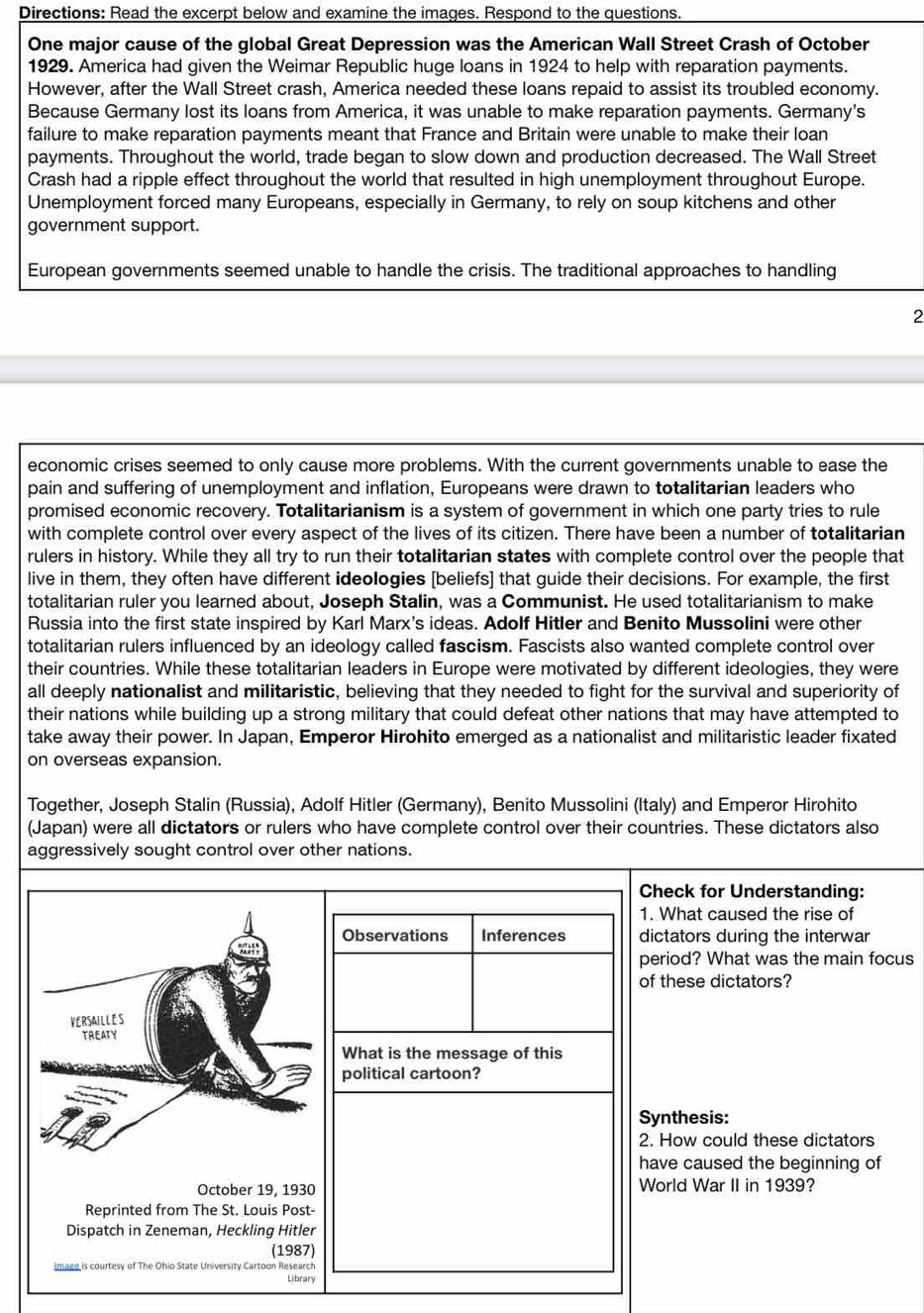 Directions: Read the excerpt below and examine the images. Respond to the questions.
One major cause of the global Great Depression was the American Wall Street Crash of October
1929. America had given the Weimar Republic huge loans in 1924 to help with reparation payments.
However, after the Wall Street crash, America needed these loans repaid to assist its troubled economy.
Because Germany lost its loans from America, it was unable to make reparation payments. Germany's
failure to make reparation payments meant that France and Britain were unable to make their loan
payments. Throughout the world, trade began to slow down and production decreased. The Wall Street
Crash had a ripple effect throughout the world that resulted in high unemployment throughout Europe.
Unemployment forced many Europeans, especially in Germany, to rely on soup kitchens and other
government support.
European governments seemed unable to handle the crisis. The traditional approaches to handling
2
economic crises seemed to only cause more problems. With the current governments unable to ease the
pain and suffering of unemployment and inflation, Europeans were drawn to totalitarian leaders who
promised economic recovery. Totalitarianism is a system of government in which one party tries to rule
with complete control over every aspect of the lives of its citizen. There have been a number of totalitarian
rulers in history. While they all try to run their totalitarian states with complete control over the people that
live in them, they often have different ideologies [beliefs] that guide their decisions. For example, the first
totalitarian ruler you learned about, Joseph Stalin, was a Communist. He used totalitarianism to make
Russia into the first state inspired by Karl Marx's ideas. Adolf Hitler and Benito Mussolini were other
totalitarian rulers influenced by an ideology called fascism. Fascists also wanted complete control over
their countries. While these totalitarian leaders in Europe were motivated by different ideologies, they were
all deeply nationalist and militaristic, believing that they needed to fight for the survival and superiority of
their nations while building up a strong military that could defeat other nations that may have attempted to
take away their power. In Japan, Emperor Hirohito emerged as a nationalist and militaristic leader fixated
on overseas expansion.
Together, Joseph Stalin (Russia), Adolf Hitler (Germany), Benito Mussolini (Italy) and Emperor Hirohito
(Japan) were all dictators or rulers who have complete control over their countries. These dictators also
aggressively sought control over other nations.
k for Understanding:
at caused the rise of
tors during the interwar
d? What was the main focus
se dictators?
hesis:
w could these dictators
caused the beginning of
War II in 1939?