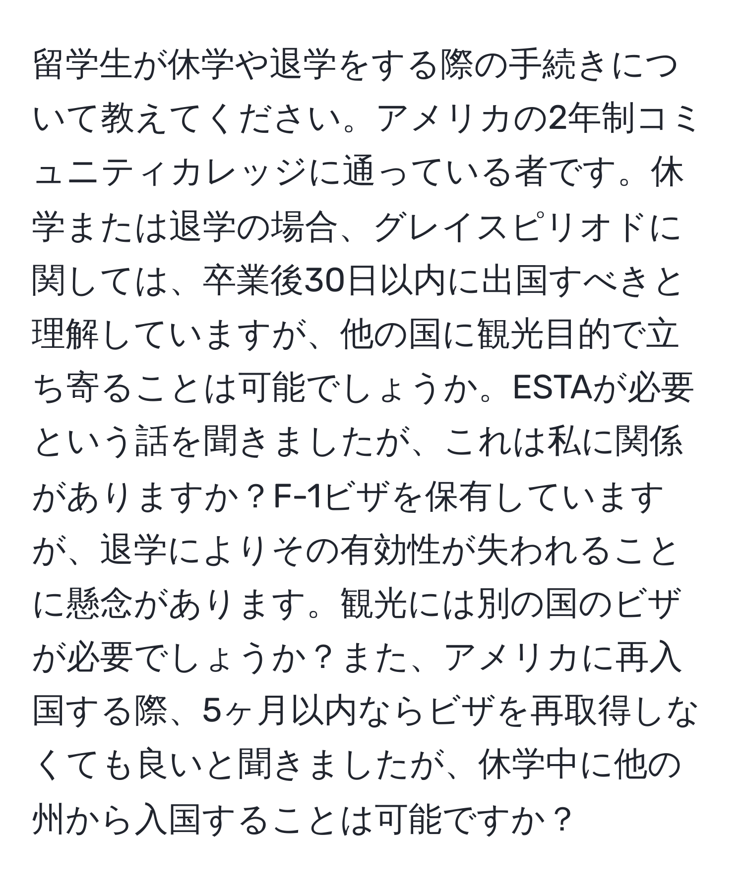 留学生が休学や退学をする際の手続きについて教えてください。アメリカの2年制コミュニティカレッジに通っている者です。休学または退学の場合、グレイスピリオドに関しては、卒業後30日以内に出国すべきと理解していますが、他の国に観光目的で立ち寄ることは可能でしょうか。ESTAが必要という話を聞きましたが、これは私に関係がありますか？F-1ビザを保有していますが、退学によりその有効性が失われることに懸念があります。観光には別の国のビザが必要でしょうか？また、アメリカに再入国する際、5ヶ月以内ならビザを再取得しなくても良いと聞きましたが、休学中に他の州から入国することは可能ですか？