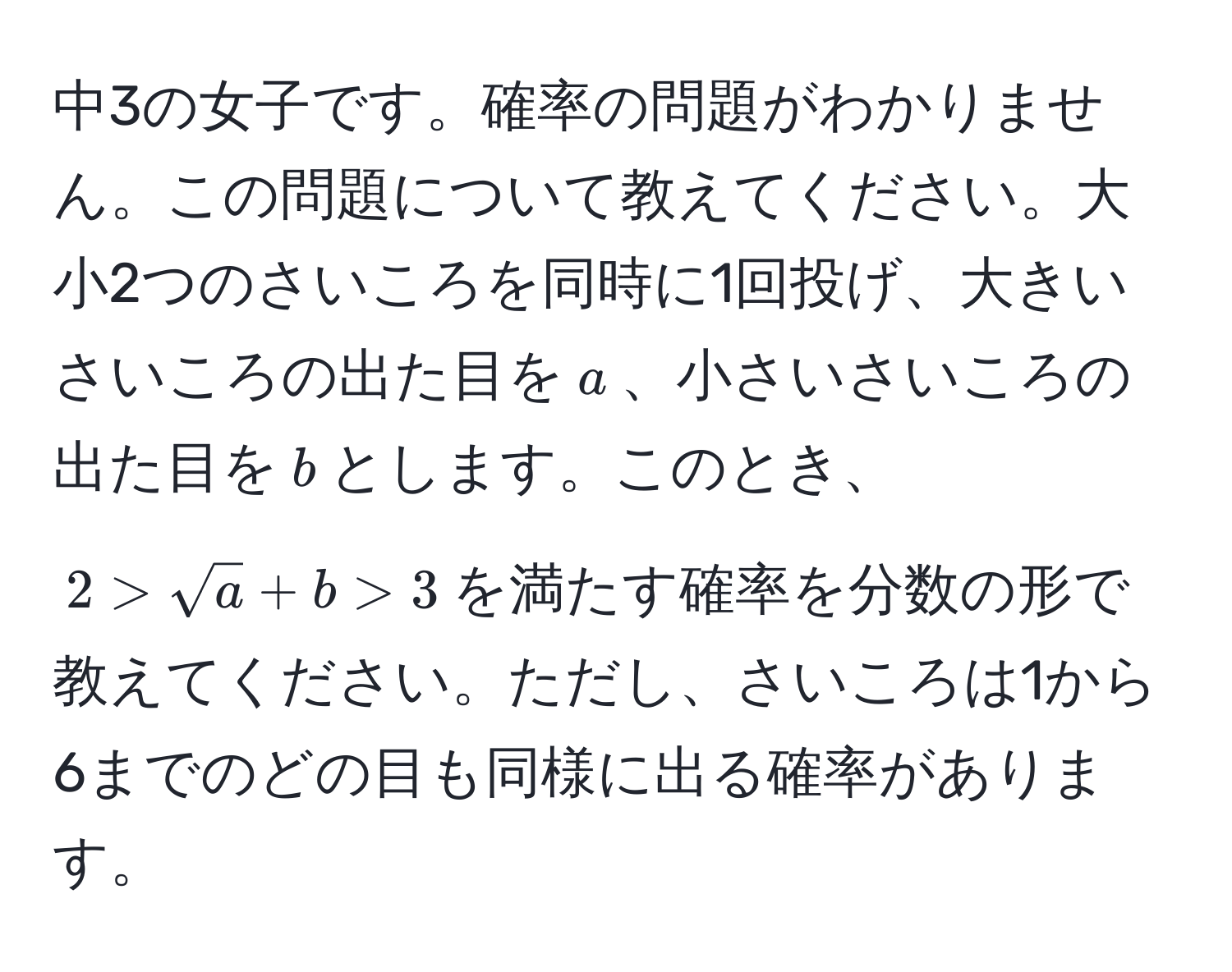 中3の女子です。確率の問題がわかりません。この問題について教えてください。大小2つのさいころを同時に1回投げ、大きいさいころの出た目を$a$、小さいさいころの出た目を$b$とします。このとき、$2 > sqrt(a) + b > 3$を満たす確率を分数の形で教えてください。ただし、さいころは1から6までのどの目も同様に出る確率があります。