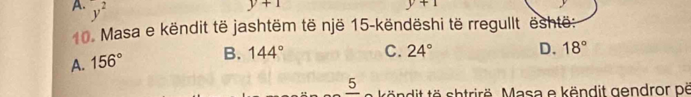 A. y^2
y+1
y+1
10. Masa e këndit të jashtëm të një 15 -këndëshi të rregullt është:
A. 156°
B. 144° C. 24° D. 18°
_ 5 tä ndit tö shtrirë. Masa e këndit gendror pë