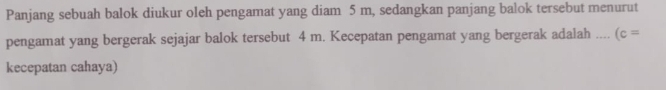 Panjang sebuah balok diukur oleh pengamat yang diam 5 m, sedangkan panjang balok tersebut menurut 
pengamat yang bergerak sejajar balok tersebut 4 m. Kecepatan pengamat yang bergerak adalah …._ (c=
kecepatan cahaya)