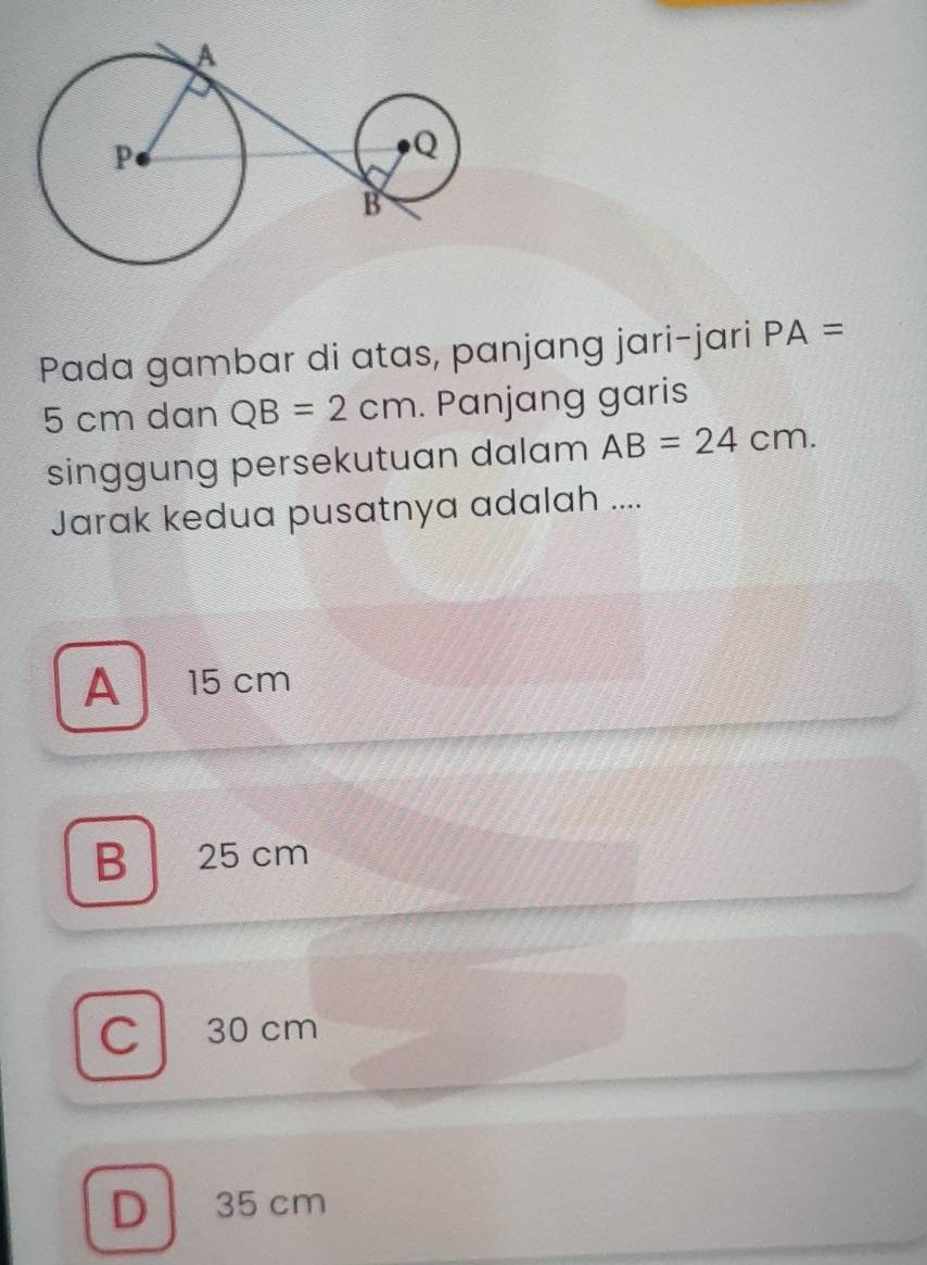 Pada gambar di atas, panjang jari-jari PA=
5 cm dan QB=2cm. Panjang garis
singgung persekutuan dalam AB=24cm. 
Jarak kedua pusatnya adalah ....
A 15 cm
B 25 cm
C l 30 cm
D 35 cm