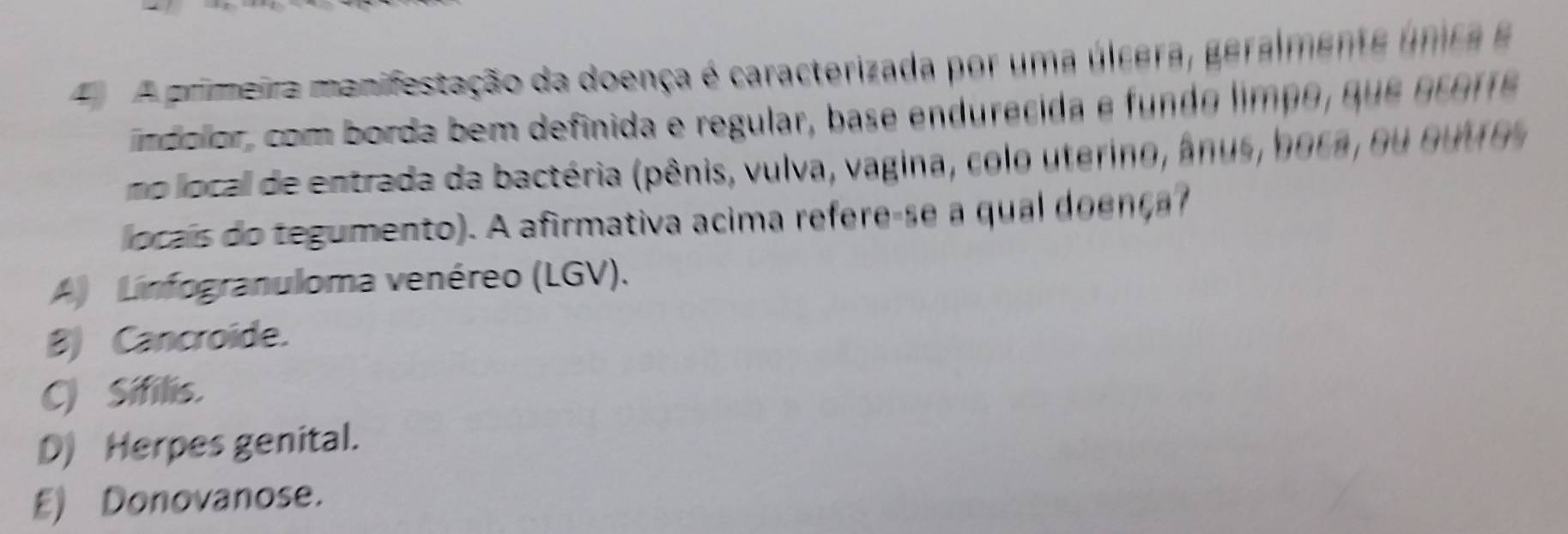 A primeira manifestação da doença é caracterizada por uma úlcera, geralmente única e
ndolor, com borda bem definida e regular, base endurecida e fundo limp o , que ecorr
no local de entrada da bactéria (pênis, vulva, vagina, colo uterino, ânus, boca, ou outros
ocais do tegumento). A afirmativa acima refere-se a qual doença?
A) Linfogranuloma venéreo (LGV).
B) Cancroide.
C) Sifilis.
D) Herpes genital.
E) Donovanose.