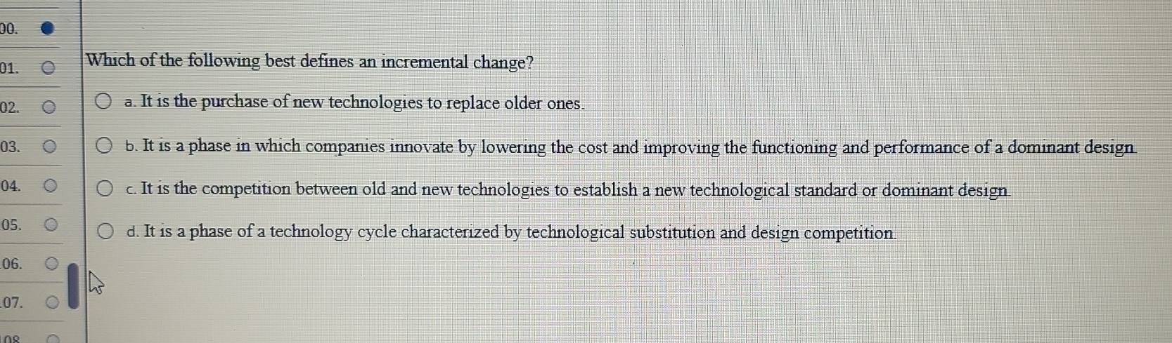 Which of the following best defines an incremental change?
02. a. It is the purchase of new technologies to replace older ones.
03. b. It is a phase in which companies innovate by lowering the cost and improving the functioning and performance of a dominant design
04. c. It is the competition between old and new technologies to establish a new technological standard or dominant design
05.
d. It is a phase of a technology cycle characterized by technological substitution and design competition
06.
07.