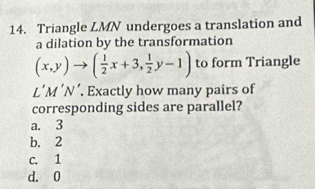 Triangle LMN undergoes a translation and
a dilation by the transformation
(x,y)to ( 1/2 x+3, 1/2 y-1) to form Triangle
L’M ’N’. Exactly how many pairs of
corresponding sides are parallel?
a. 3
b. 2
c. 1
d. 0