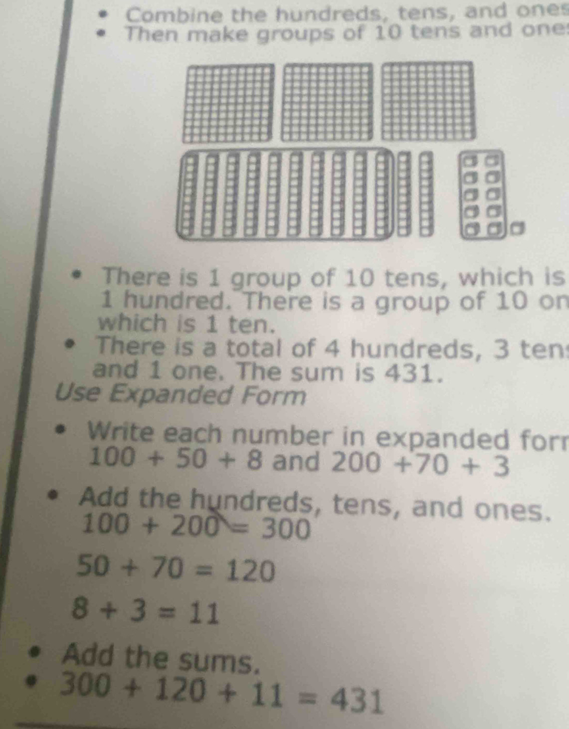 Combine the hundreds, tens, and ones 
Then make groups of 10 tens and one 
There is 1 group of 10 tens, which is
1 hundred. There is a group of 10 on 
which is 1 ten. 
There is a total of 4 hundreds, 3 ten 
and 1 one. The sum is 431. 
Use Expanded Form 
Write each number in expanded for
100+50+8 and 200+70+3
Add the hundreds, tens, and ones.
100+200=300
50+70=120
8+3=11
Add the sums.
300+120+11=431