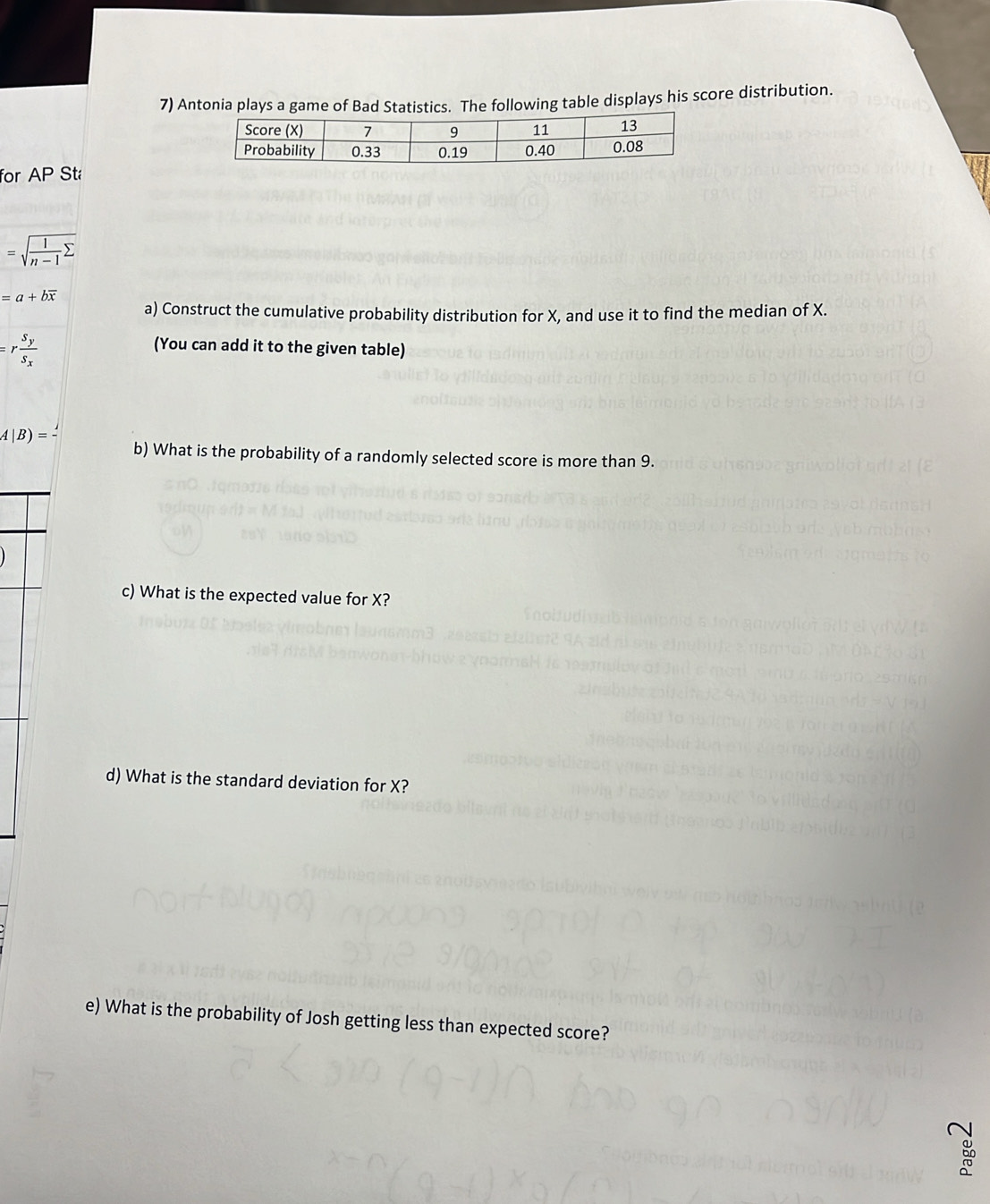 Antonia plays a game of Bad Statistics. The following table displays his score distribution. 
for AP Sta
=sqrt(frac 1)n-1sumlimits 
=a+boverline x
a) Construct the cumulative probability distribution for X, and use it to find the median of X.
=rfrac S_yS_x
(You can add it to the given table)
A|B)=
b) What is the probability of a randomly selected score is more than 9. 
c) What is the expected value for X? 
d) What is the standard deviation for X? 
e) What is the probability of Josh getting less than expected score?