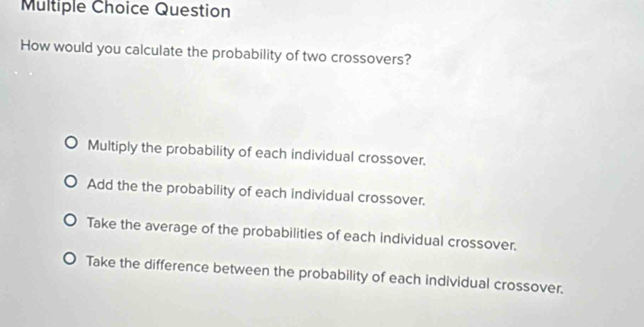 Question
How would you calculate the probability of two crossovers?
Multiply the probability of each individual crossover.
Add the the probability of each individual crossover.
Take the average of the probabilities of each individual crossover.
Take the difference between the probability of each individual crossover.