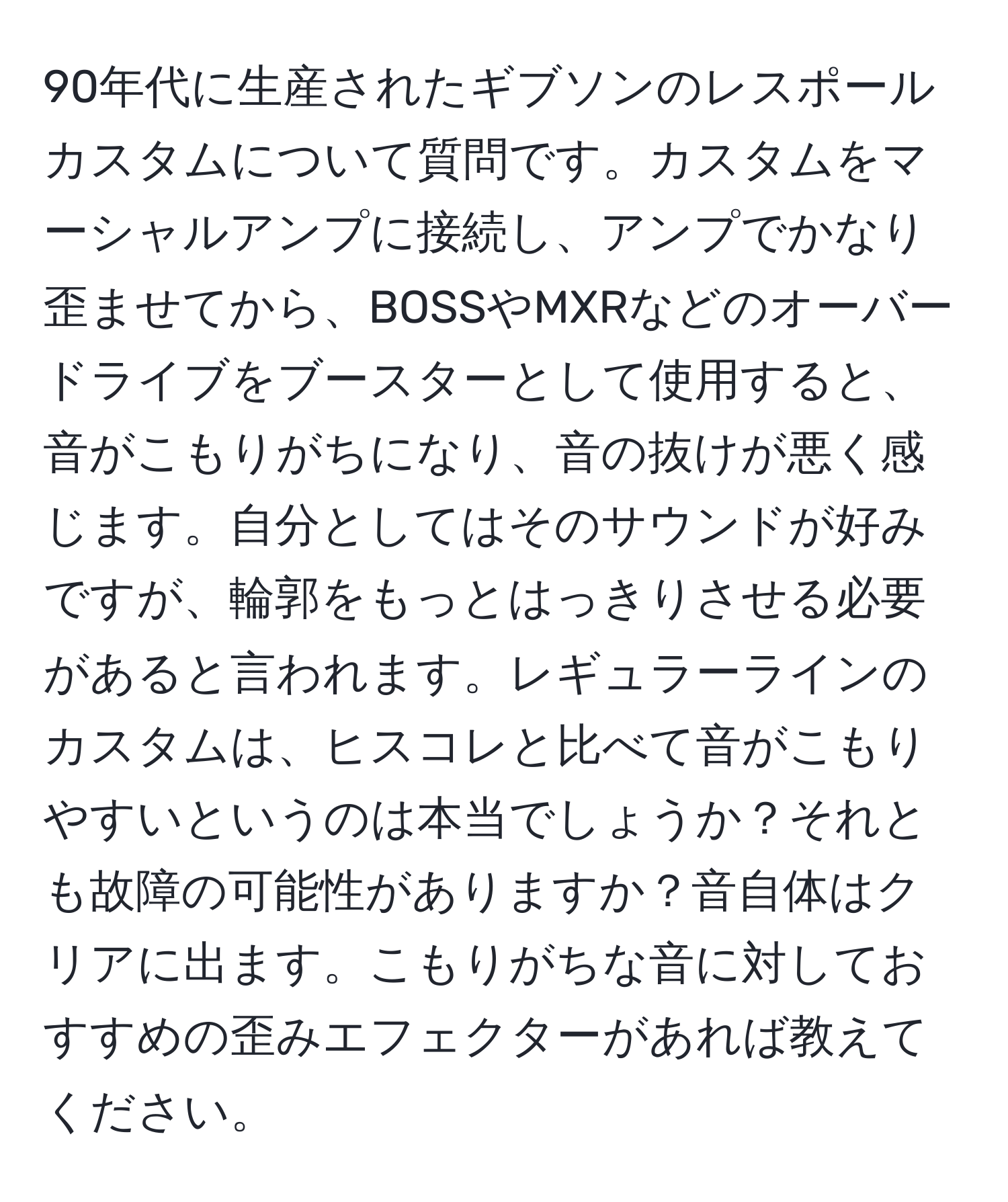 90年代に生産されたギブソンのレスポールカスタムについて質問です。カスタムをマーシャルアンプに接続し、アンプでかなり歪ませてから、BOSSやMXRなどのオーバードライブをブースターとして使用すると、音がこもりがちになり、音の抜けが悪く感じます。自分としてはそのサウンドが好みですが、輪郭をもっとはっきりさせる必要があると言われます。レギュラーラインのカスタムは、ヒスコレと比べて音がこもりやすいというのは本当でしょうか？それとも故障の可能性がありますか？音自体はクリアに出ます。こもりがちな音に対しておすすめの歪みエフェクターがあれば教えてください。