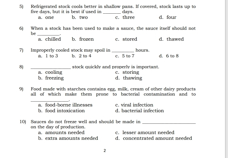 Refrigerated stock cools better in shallow pans. If covered, stock lasts up to
five days, but it is best if used in _ days.
a. one b. two c. three d. four
6) When a stock has been used to make a sauce, the sauce itself should not
be_
a. chilled b. frozen c. stored d. thawed
7) Improperly cooled stock may spoil in _ hours.
a. 1 to 3 b. 2 to 4 c. 5 to 7 d. 6 to 8
8) _stock quickly and properly is important.
a. cooling c. storing
b. freezing d. thawing
9) Food made with starches contains egg, milk, cream of other dairy products
all of which make them prone to bacterial contamination and to
_
.
a. food-borne illnesses c. viral infection
b. food intoxication d. bacterial infection
10) Sauces do not freeze well and should be made in_
on the day of production.
a. amounts needed c. lesser amount needed
b. extra amounts needed d. concentrated amount needed
2