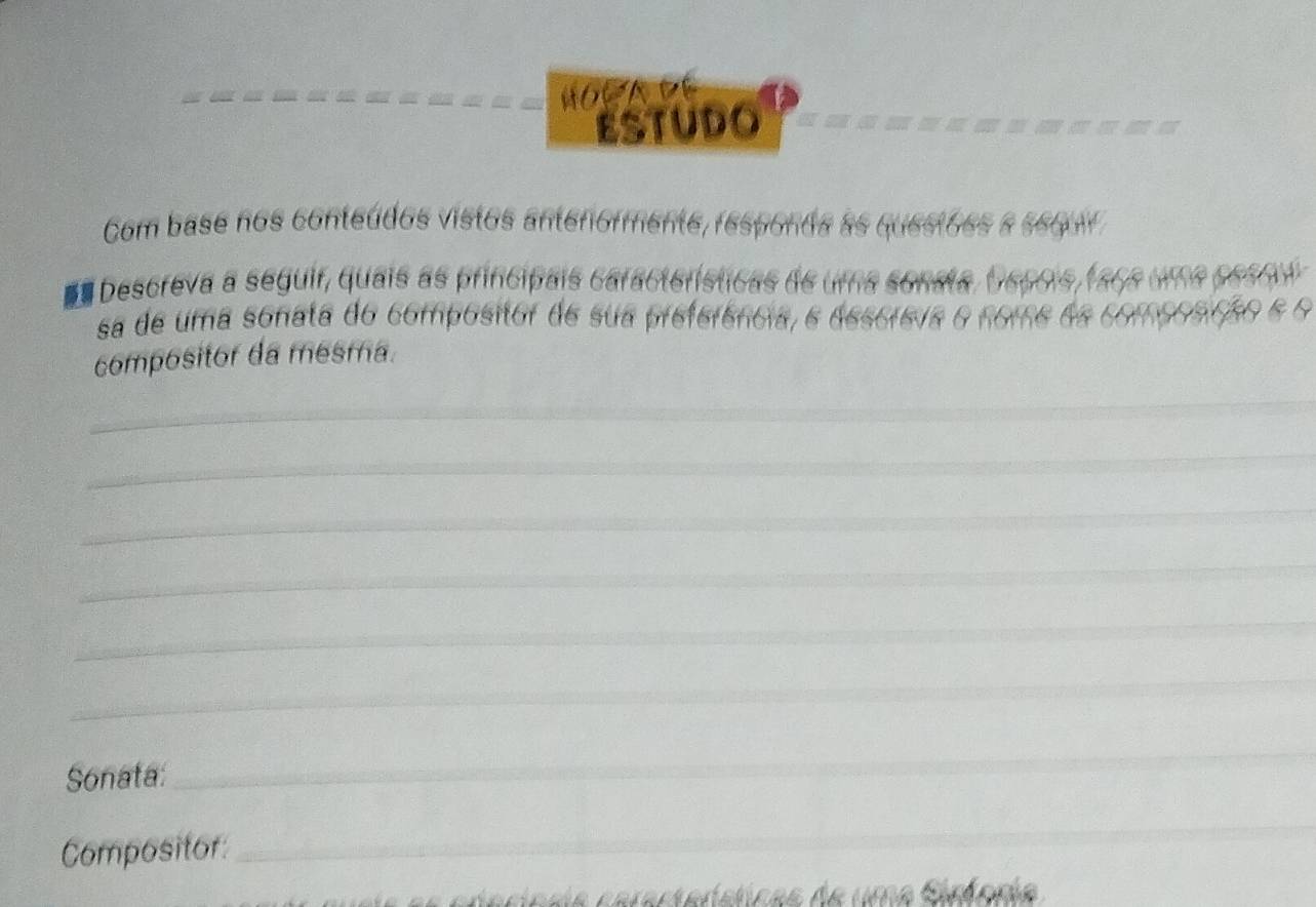 HOR A DE 
ESTUDO 
Com base nos conteúdos vistos anteriormente, responda as questões a sequr 
*a Descreva a seguir, quais as principais caractorísticas de uma sonata, Ospois 
sa de uma sonata do compositor de sua preferência, e desóreva o nome 
compositor da mesma. 
_ 
_ 
_ 
_ 
_ 
_ 
Sonata: 
_ 
Compositor 
_ 
_ 
C arastarsticas de uma Siníonia