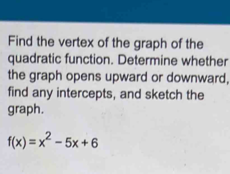 Find the vertex of the graph of the 
quadratic function. Determine whether 
the graph opens upward or downward, 
find any intercepts, and sketch the 
graph.
f(x)=x^2-5x+6