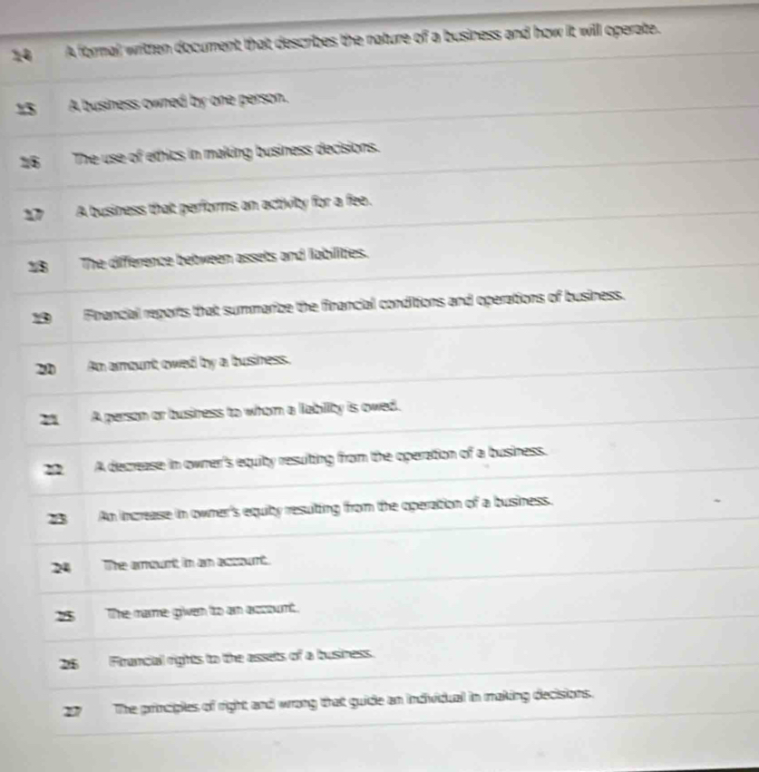 A formal written document that describes the nature of a business and how it will operate. 
A business owned by one person. 
26 The use of ethics in making business decisions. 
17 A business that performs an activity for a fee. 
18 The difference bebween assets and labilities. 
Firancial reports that summarize the financial conditions and operations of business. 
20 An amount owed by a business. 
n A person or business to whom a lability is owed. 
22 A decrease in owner's equity resulting from the operation of a business. 
B An increase in owner's equiby resuiting from the operation of a business. 
24 The anourt in an axourt. 
25 The mare given tro am arcount. 
26 Firancial rights to the assets of a business. 
27 The principles of right and wrong that guide an individual in making decisions.