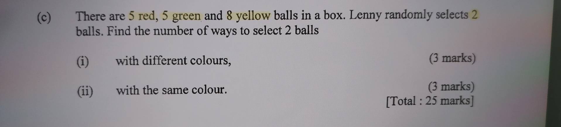 There are 5 red, 5 green and 8 yellow balls in a box. Lenny randomly selects 2
balls. Find the number of ways to select 2 balls 
(i) with different colours, 
(3 marks) 
(ii) with the same colour. (3 marks) 
[Total : 25 marks]