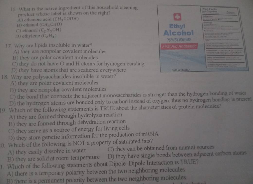 What is the active ingredient of this household cleaning
product whose label is shown on the right?
A) ethanoic acid (CH_3COOH)
B) ethanal (CH_3CHO)
C) ethanol (C_2H_5OH)
D) ethylene (C_2H_4)
17. Why are lipids insoluble in water?
A) they are nonpolar covalent molecules
B) they are polar covalent molecules
C) they do not have O and H atoms for hydrogen bonding
D) they have atoms that are scattered everywhere 
18. Why are polysaccharides insoluble in water?
A) they are polar covalent molecules
B) they are nonpolar covalent molecules
C) the bond that connects the adjacent monosaccharides is stronger than the hydrogen bonding of water
D) the hydrogen atoms are bonded only to carbon instead of oxygen, thus no hydrogen bonding is present
19. Which of the following statements is TRUE about the characteristics of protein molecules?
A) they are formed through hydrolysis reaction
B) they are formed through dehydration reaction
C) they serve as a source of energy for living cells
D) they store genetic information for the production of mRNA
0. Which of the following is NOT a property of saturated fats?
A) they easily dissolve in water C) they can be obtained from animal sources
B) they are solid at room temperature D) they have single bonds between adjacent carbon atoms
1. Which of the following statements about Dipole-Dipole Interaction is TRUE?
A) there is a temporary polarity between the two neighboring molecules
B) there is a permanent polarity between the two neighboring molecules