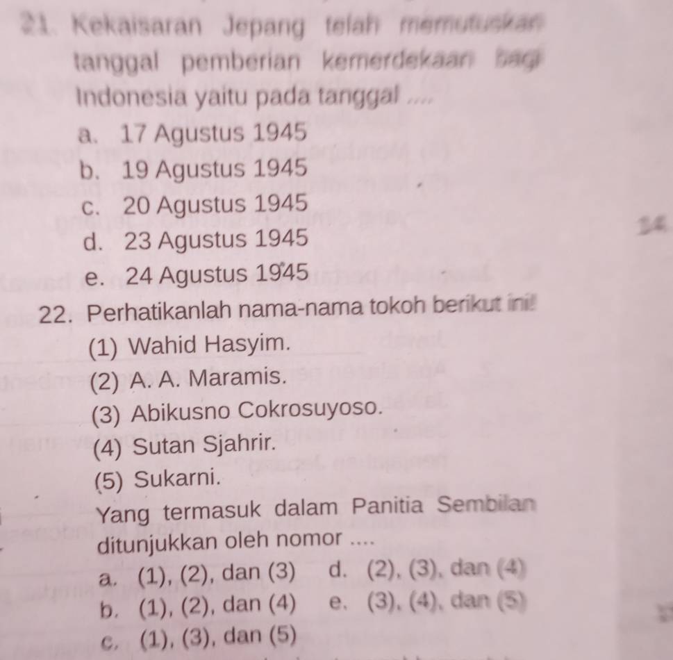 Kekaisaran Jepang telah memutuskan
tanggal pemberian kemerdekaan bag 
Indonesia yaitu pada tanggal ....
a. 17 Agustus 1945
b. 19 Agustus 1945
c. 20 Agustus 1945
34
d. 23 Agustus 1945
e. 24 Agustus 1945
22. Perhatikanlah nama-nama tokoh berikut ini
(1) Wahid Hasyim.
(2) A. A. Maramis.
(3) Abikusno Cokrosuyoso.
(4) Sutan Sjahrir.
(5) Sukarni.
Yang termasuk dalam Panitia Sembilan
ditunjukkan oleh nomor ....
a. (1), (2), dan (3) d. (2), (3) , dan (4)
b. (1), (2), dan (4) e. (3), (4), dan (5)
c. (1), (3), dan (5)