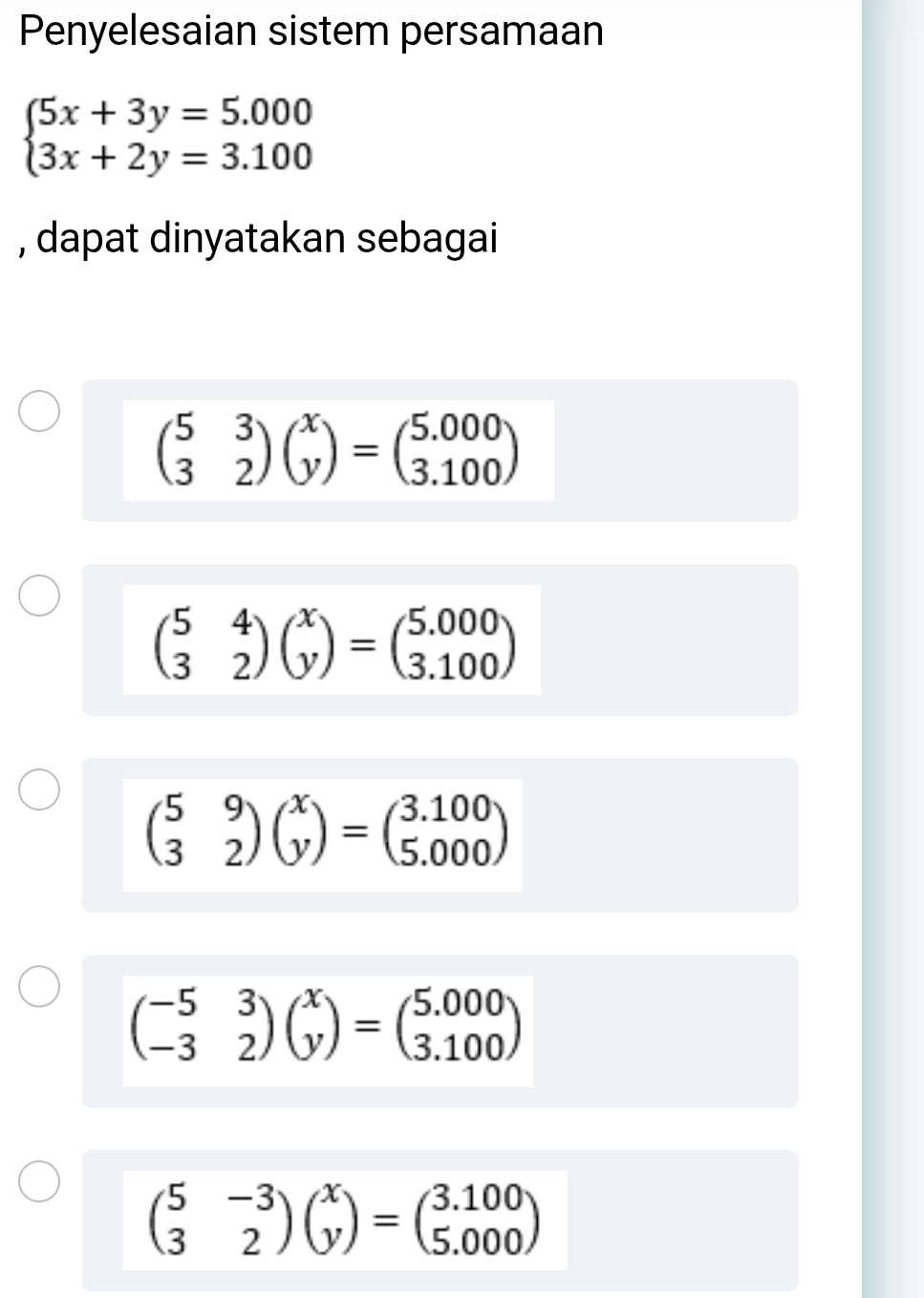 Penyelesaian sistem persamaan
beginarrayl 5x+3y=5.000 3x+2y=3.100endarray.
, dapat dinyatakan sebagai
beginpmatrix 5&3 3&2endpmatrix beginpmatrix x yendpmatrix =beginpmatrix 5.000 3.100endpmatrix
beginpmatrix 5&4 3&2endpmatrix beginpmatrix x yendpmatrix =beginpmatrix 5.000 3.100endpmatrix
beginpmatrix 5&9 3&2endpmatrix beginpmatrix x yendpmatrix =beginpmatrix 3.100 5.000endpmatrix
beginpmatrix -5&3 -3&2endpmatrix beginpmatrix x yendpmatrix =beginpmatrix 5.000 3.100endpmatrix
beginpmatrix 5&-3 3&2endpmatrix beginpmatrix x yendpmatrix =beginpmatrix 3.100 5.000endpmatrix