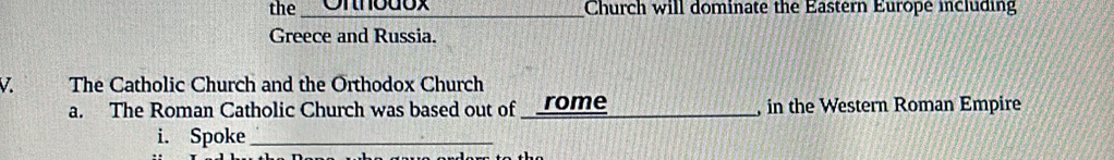 the _Onnbdox Church will dominate the Eastern Europe including 
Greece and Russia. 
V The Catholic Church and the Orthodox Church 
a. The Roman Catholic Church was based out of rome_ , in the Western Roman Empire 
i. Spoke_