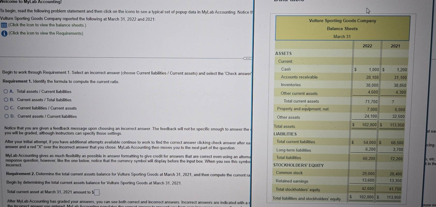 Welcome to MyLab Accounting!
To begin, read the following problem statement and then click on the icons to see a typical set of popup data in MyLab Accounting. Notice th
Vulture Sporting Goods Company reported the following at March 31, 2022 and 2021: 
€ (Click the icon to view the balance sheets.) 
H (Click the icon to view the Requirements)
Begin to work through Requirement 1. Select an incorrect answer (choose Current liabilities / Current assets) and select the 'Check answer
Requirement 1. Identify the formula to compute the current ratio.
A. Total assets / Current liabilities
B. Current assets / Total liabilities
C. Current liabilities / Current assets
D. Current assets / Current liabilities 
Notice that you are given a feedback message upon choosing an incorrect answer. The feedback will not be specific enough to answer the 
you will be graded, although instructors can specify those settings. 
at ea
After your initial attempt, if you have additional attempts available continue to work to find the correct answer clicking check answer after ea cing
answer and a red "X ' over the incorrect answer that you chose. MyLab Accounting then moves you to the next part of the question. 
MyLab Accounting gives as much flexibility as possible in answer formatting to give credit for answers that are correct even using an alterna 
response question, however, like the one below, notice that the currency symbol will display before the input box. When you see this symbo 
incorrect. 
Requirement 2. Determine the total current assets balance for Vulture Sporting Goods at March 31, 2021, and then compute the current ra 
Begin by determining the total current assets balance for Vulture Sporting Goods at March 31, 2021. 
Total current asset at March 31, 2021 amount to $□. Total liabilities and stockholders' equity $ 102,800 8 113,950
After MyLab Accounting has graded your answers, you can see both correct and incorrect answers. Incorrect answers are indicated with a 
ouse o