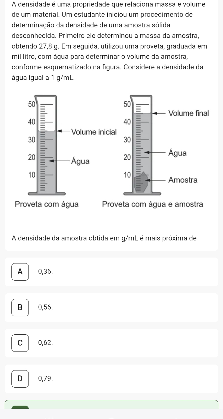 A densidade é uma propriedade que relaciona massa e volume
de um material. Um estudante iniciou um procedimento de
determinação da densidade de uma amostra sólida
desconhecida. Primeiro ele determinou a massa da amostra,
obtendo 27,8 g. Em seguida, utilizou uma proveta, graduada em
mililitro, com água para determinar o volume da amostra,
conforme esquematizado na figura. Considere a densidade da
água igual a 1 g/mL.
ta com água e amostra
A densidade da amostra obtida em g/mL é mais próxima de
A 0,36.
B 0,56.
C 0,62.
D 0,79.