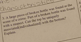 A large piece of broken bottle was found at the 4
scene of a crime. Part of a broken bottle was found 
with a suspect. Can the top be uniquely 
associated(individualized) with the bottom? Explain.