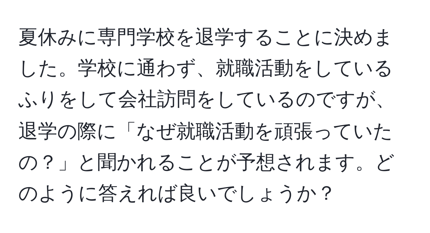 夏休みに専門学校を退学することに決めました。学校に通わず、就職活動をしているふりをして会社訪問をしているのですが、退学の際に「なぜ就職活動を頑張っていたの？」と聞かれることが予想されます。どのように答えれば良いでしょうか？