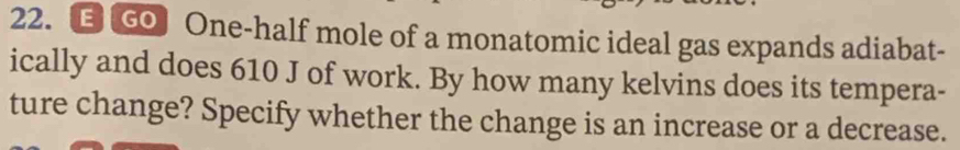 One-half mole of a monatomic ideal gas expands adiabat- 
ically and does 610 J of work. By how many kelvins does its tempera- 
ture change? Specify whether the change is an increase or a decrease.