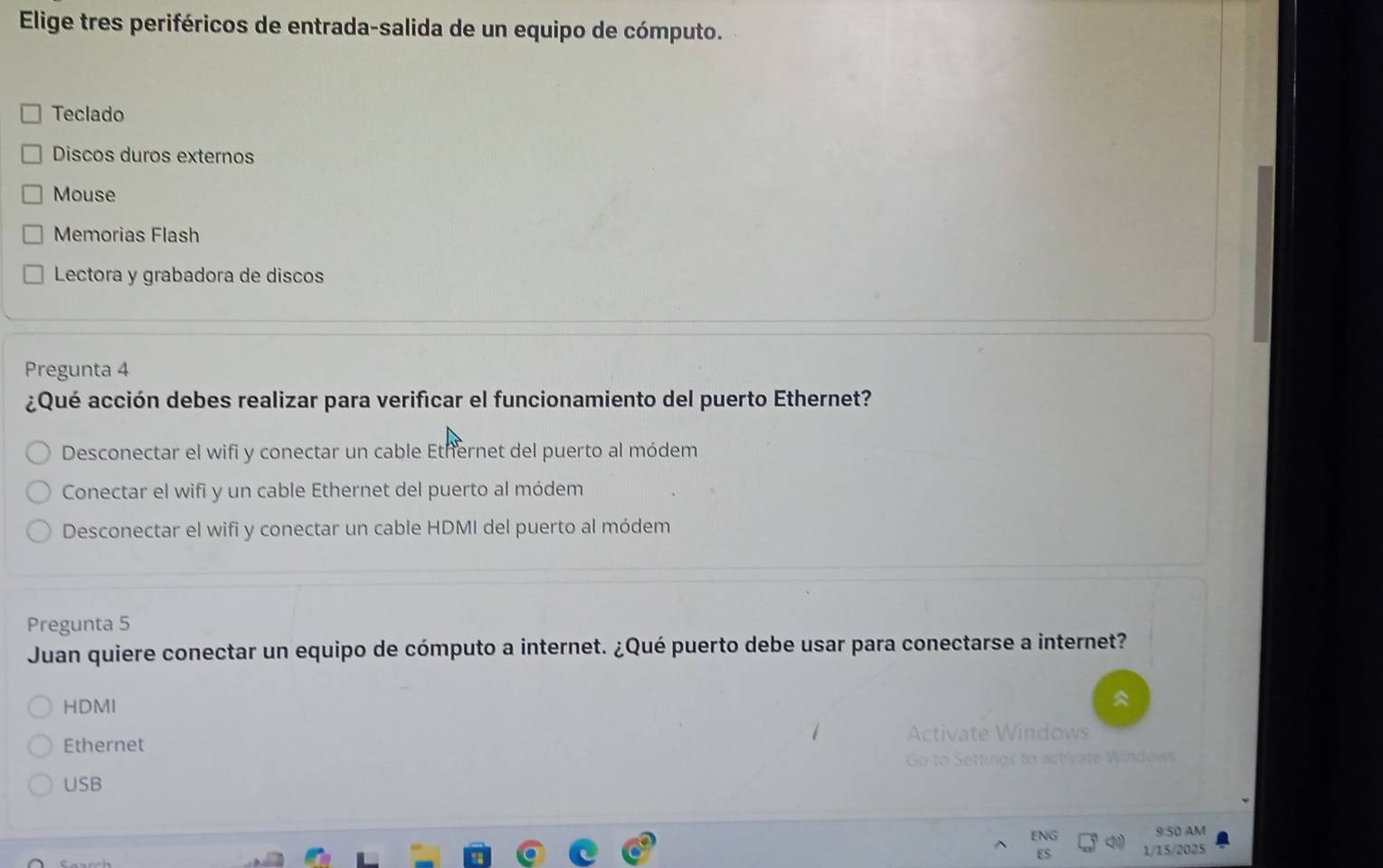 Elige tres periféricos de entrada-salida de un equipo de cómputo.
Teclado
Discos duros externos
Mouse
Memorias Flash
Lectora y grabadora de discos
Pregunta 4
¿Qué acción debes realizar para verificar el funcionamiento del puerto Ethernet?
Desconectar el wifi y conectar un cable Ethernet del puerto al módem
Conectar el wifi y un cable Ethernet del puerto al módem
Desconectar el wifi y conectar un cable HDMI del puerto al módem
Pregunta 5
Juan quiere conectar un equipo de cómputo a internet. ¿Qué puerto debe usar para conectarse a internet?
HDMI
Ethernet
USB
9:50 AM
ES
1/15/2025