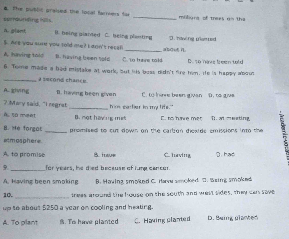 The public praised the local farmers for _millions of trees on the
surrounding hills.
A. plant B. being planted C. being planting D. having planted
5. Are you sure you told me? I don't recall _about it.
A. having told B. having been told C. to have told D. to have been told
6. Tome made a bad mistake at work, but his boss didn't fire him. He is happy about
_a second chance.
A. giving B. having been given C. to have been given D. to give
7.Mary said, "I regret _him earlier in my life."
A. to meet B. not having met C. to have met D. at meeting
8. He forgot _promised to cut down on the carbon dioxide emissions into the
atmosphere.
A. to promise B. have C. having D. had
9._ for years, he died because of lung cancer.
A Having been smoking B. Having smoked C. Have smoked D. Being smoked
10. _trees around the house on the south and west sides, they can save
up to about $250 a year on cooling and heating.
A. To plant B. To have planted C. Having planted D. Being planted