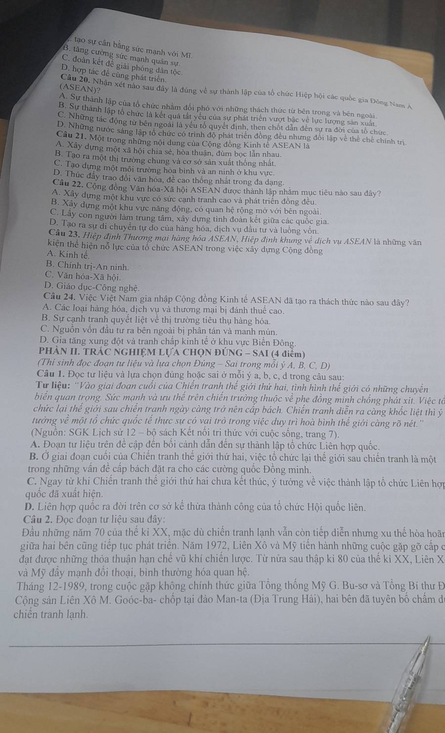 tạo sự cân bằng sức mạnh với Mĩ.
B. tăng cường sức mạnh quân sự
C. đoàn kết để giải phóng dân tộc
D. hợp tác để cùng phát triển.
(ASEAN)?
Câu 20. Nhận xét nào sau đây là đúng về sự thành lập của tổ chức Hiệp hội các quốc gia Đông Nam Á
A. Sự thành lập của tổ chức nhằm đổi phó với những thách thức từ bên trong và bên ngoài.
B. Sự thành lập tổ chức là kết quả tất yêu của sự phát triển vượt bậc về lực lượng sản xuất.
C. Những tác động từ bên ngoài là yếu tố quyết định, then chốt dẫn đến sự ra đời của tổ chức.
D. Những nước sáng lập tổ chức có trình độ phát triển đồng đều nhưng đổi lập về thể chế chính trị
Câu 21. Một trong những nội dung của Cộng đồng Kinh tế ASEAN là
A. Xây dựng một xã hội chia sẻ, hòa thuận, dùm bọc lẫn nhau.
B. Tạo ra một thị trường chung và cơ sở sản xuất thống nhất.
C. Tạo dựng một môi trường hòa bình và an ninh ở khu vực.
D. Thúc đầy trao đổi văn hỏa, đề cao thống nhất trong đa dạng.
Câu 22. Cộng đồng Văn hóa-Xã hội ASEAN được thành lập nhăm mục tiêu nào sau dây?
A. Xây dựng một khu vực có sức cạnh tranh cao và phát triển đồng đều.
B. Xây dựng một khu vực năng động, có quan hệ rộng mở với bên ngoài.
C. Lấy con người làm trung tâm, xây dựng tình đoàn kết giữa các quốc gia.
D. Tạo ra sự di chuyển tự do của hàng hóa, dịch vụ đầu tư và luồng vốn.
Câu 23, Hiệp định Thương mại hàng hóa ASEAN, Hiệp định khung về dịch vụ ASEAN là những văn
kiện thể hiện nỗ lực của tổ chức ASEAN trong việc xây dựng Cộng đồng
A. Kinh tế.
B. Chính trị-An ninh.
C. Văn hóa-Xã hội.
D. Giáo dục-Công nghệ.
Câu 24. Việc Việt Nam gia nhập Cộng đồng Kinh tế ASEAN đã tạo ra thách thức nào sau đây?
A. Các loại hàng hóa, dịch vụ và thương mại bị đánh thuể cao
B. Sự cạnh tranh quyết liệt về thị trường tiêu thụ hàng hóa.
C. Nguồn vốn đầu tư ra bên ngoài bị phân tán và manh mún.
D. Gia tăng xung đột và tranh chấp kinh tế ở khu vực Biển Đông.
PHÀN II. TRÁC NGHIỆM LỤA CHQN ĐÚNG - SAI (4 điểm)
(Thí sinh đọc đoạn tư liệu và lựa chọn Đúng - Sai trong mỗi ý A, B, C, D)
Câu 1. Đọc tư liệu và lựa chọn đúng hoặc sai ở mỗi ý a, b, c, d trong câu sau:
Từ liệu: ''Vào giai đoạn cuối của Chiến tranh thế giới thứ hai, tình hình thế giới có những chuyền
biển quan trọng. Sức mạnh và ưu thể trên chiến trường thuộc về phe đồng minh chống phát xít. Việc tổ
chức lại thế giới sau chiến tranh ngày càng trở nên cấp bách. Chiến tranh diễn ra càng khốc liệt thì ý
tưởng về một tổ chức quốc tế thực sự có vai trò trong việc duy trì hoà bình thế giới càng rõ nét.''
(Nguồn: SGK Lịch sử 12 - bộ sách Kết nổi tri thức với cuộc sống, trang 7).
A. Đoạn tư liệu trên đề cập đến bối cảnh dẫn đến sự thành lập tổ chức Liên hợp quốc.
B. Ở giai đoạn cuối của Chiến tranh thế giới thứ hai, việc tổ chức lại thế giới sau chiến tranh là một
trong những vần đề cấp bách đặt ra cho các cường quốc Đồng minh.
C. Ngay từ khi Chiến tranh thế giới thứ hai chưa kết thúc, ý tưởng về việc thành lập tổ chức Liên hợp
quốc đã xuất hiện.
D. Liên hợp quốc ra đời trên cơ sở kế thừa thành công của tổ chức Hội quốc liên.
Câu 2. Đọc đoạn tư liệu sau đây:
Đầu những năm 70 của thế ki XX, mặc dù chiến tranh lạnh vẫn còn tiếp diễn nhưng xu thế hòa hoãn
giữa hai bên cũng tiếp tục phát triển. Năm 1972, Liên Xô và Mỹ tiến hành những cuộc gặp gỡ cấp ở
đạt được những thỏa thuận hạn chế vũ khí chiến lược. Từ nửa sau thập ki 80 của thế ki XX, Liên X
và Mỹ đầy mạnh đối thoại, bình thường hóa quan hệ.
Tháng 12-1989, trong cuộc gặp không chính thức giữa Tổng thống Mỹ G. Bu-sơ và Tổng Bí thư Đ
Cộng sản Liên Xô M. Goóc-ba- chốp tại đảo Man-ta (Địa Trung Hải), hai bên đã tuyên bố chấm d
chiển tranh lạnh.