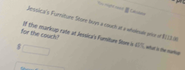 You might need Calculator 
Jessica's Furniture Store buys a couch at a wholesale price of $113.0
for the couch? 
If the markup rate at Jessica's Furniture Store is 45%, what is the markug
$ □
C