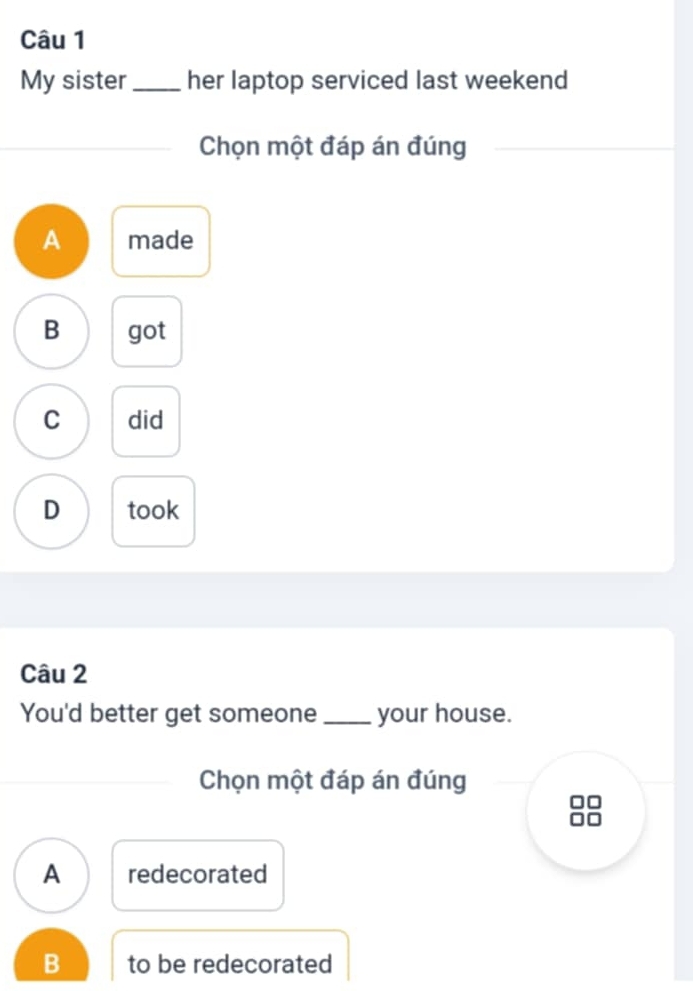 My sister _her laptop serviced last weekend
Chọn một đáp án đúng
A made
B got
C did
D took
Câu 2
You'd better get someone _your house.
Chọn một đáp án đúng
A redecorated
B to be redecorated