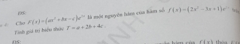 DS: 
là một nguyên hàm của hàm số f(x)=(2x^2-3x+1)e^(2x) trên 
4: Cho F(x)=(ax^2+bx-c)e^(2x) T=a+2b+4c. 
Tính giá trị biểu thức 
DS: m cù f(x) to