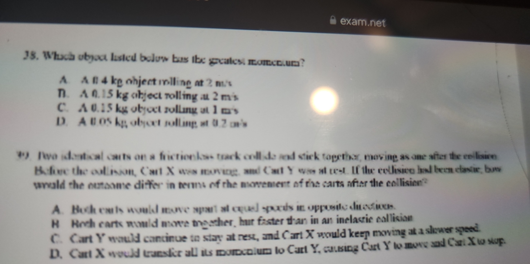 exam.net
38. Which object listed bolow has the greatest momentum?
A. A 1l 4 kg object rolling at 2 m/s
D. A 0. 15 kg object rolling a 2 m/s
C. A 0.15 kg object rolling at 1 m's
D. A 0.05 kg object rolling st 0.2 m's
39. Two idontical carts on a friction less track collide and stick topether, moving as one after the collision
Before the collisson, Cart X was moving, and Cart Y was at rest. If the collision had been clastie, bow
would the outoome cliffer in terms of the movement of the carts after the collision
A. Both earts would move apart at equal specds in opposite directions.
B Roth carts would move together, but faster than in an inelastic collision
C. Cart Y would concinue to stay at rest, and Cart X would keep moving at a slower speed.
D. Cart X would transler all its momentum to Cart Y, causing Cart Y to move and Cart X to stup.