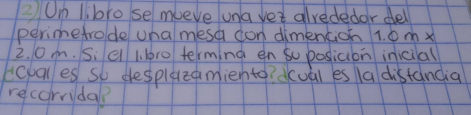 ②On llbro se mueve una vet alvededor dell 
perimetrode una mesa don dimention 1. 6 m x
2. 0m. Si el l. lro terming en so posicion inicial 
eovales so desplezamiento? dual es la distandia 
recorvidal